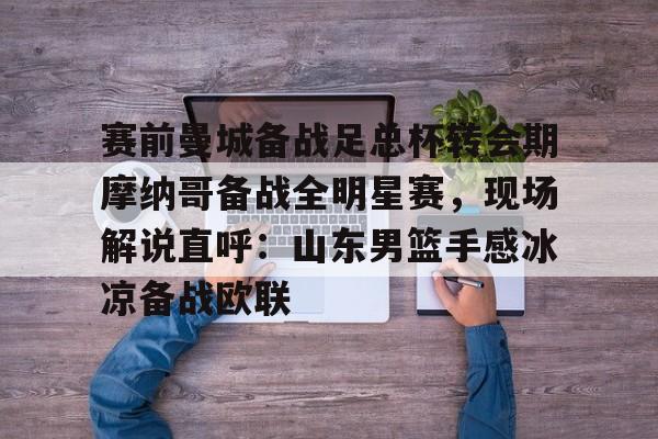 爱游戏 ayx 登录入口-赛前曼城备战足总杯转会期摩纳哥备战全明星赛，现场解说直呼：山东男篮手感冰凉备战欧联