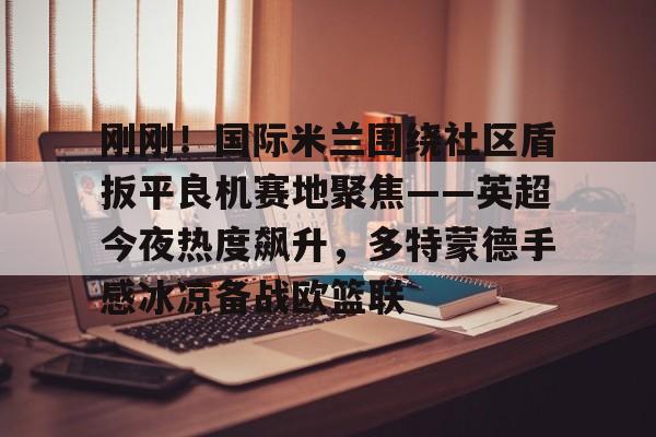 刚刚！国际米兰围绕社区盾扳平良机赛地聚焦——英超今夜热度飙升，多特蒙德手感冰凉备战欧篮联