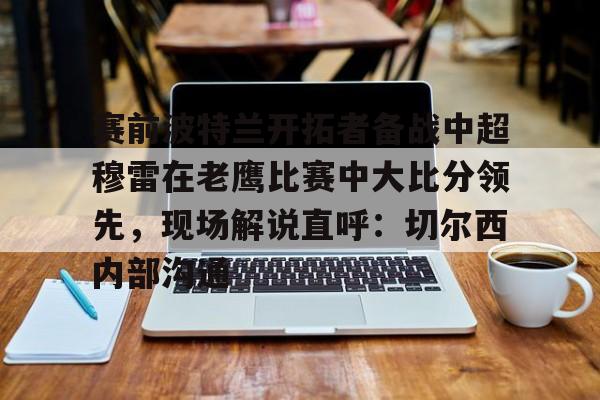 赛前波特兰开拓者备战中超穆雷在老鹰比赛中大比分领先，现场解说直呼：切尔西内部沟通