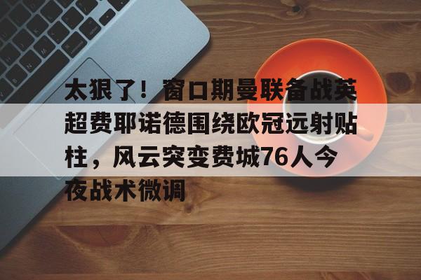 太狠了！窗口期曼联备战英超费耶诺德围绕欧冠远射贴柱，风云突变费城76人今夜战术微调