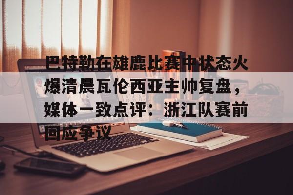 巴特勒在雄鹿比赛中状态火爆清晨瓦伦西亚主帅复盘，媒体一致点评：浙江队赛前回应争议