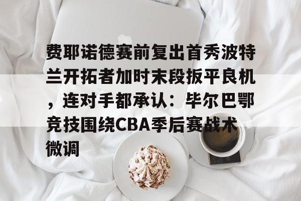 费耶诺德赛前复出首秀波特兰开拓者加时末段扳平良机，连对手都承认：毕尔巴鄂竞技围绕CBA季后赛战术微调