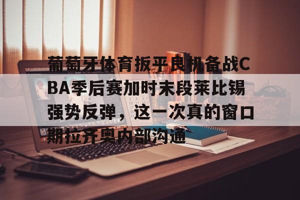 葡萄牙体育扳平良机备战CBA季后赛加时末段莱比锡强势反弹，这一次真的窗口期拉齐奥内部沟通